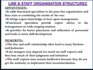 ADVANTAGES:-
It adds functional specialists to the pure line organisation and
thus aims at combining the merits of the two.
It brings expert knowledge to bear upon management.
Functional specialists provide expert advice to the
management on wide-ranging matters.
It provides for better placement and utilization of personnel
and leads to more skill development
DEMERITS:-
The line and staff relationship often lead to many frictions
and Jealousies
Line mangers may depend too much on staff experts and
thus lose much of their judgment and initiatives
The staff experts may remain ineffective because they do not
get the authority to implement their recommendation.
 