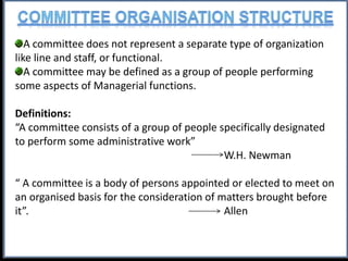 A committee does not represent a separate type of organization
like line and staff, or functional.
A committee may be defined as a group of people performing
some aspects of Managerial functions.
Definitions:
“A committee consists of a group of people specifically designated
to perform some administrative work”
W.H. Newman
“ A committee is a body of persons appointed or elected to meet on
an organised basis for the consideration of matters brought before
it”. Allen
 