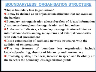 What is boundary less Organisation?
It may be defined as an organisation structure that can avoid all
the barriers
Boundary less organisation allows free flow of ideas/information
/ resources throughout the organisation and into others
At the name indicates, a boundary less organization eliminates
internal boundaries among subsystems and external boundaries
with external environment
It is a combination of team and network structures with the
addition of temporariness
The key features of boundary less organization include
knowledge-sharing, absence of hierarchy and bureaucracy
Creativity, quality, timeliness, increase in speed and flexibility are
the benefits the boundary less organization yields
 