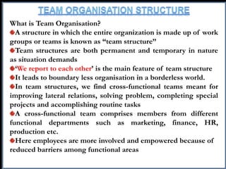 What is Team Organisation?
A structure in which the entire organization is made up of work
groups or teams is known as “team structure”
Team structures are both permanent and temporary in nature
as situation demands
‘We report to each other’ is the main feature of team structure
It leads to boundary less organisation in a borderless world.
In team structures, we find cross-functional teams meant for
improving lateral relations, solving problem, completing special
projects and accomplishing routine tasks
A cross-functional team comprises members from different
functional departments such as marketing, finance, HR,
production etc.
Here employees are more involved and empowered because of
reduced barriers among functional areas
 