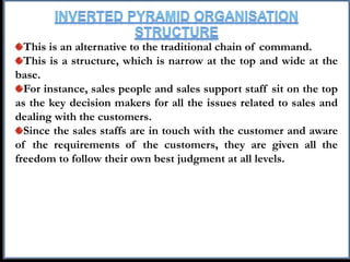 This is an alternative to the traditional chain of command.
This is a structure, which is narrow at the top and wide at the
base.
For instance, sales people and sales support staff sit on the top
as the key decision makers for all the issues related to sales and
dealing with the customers.
Since the sales staffs are in touch with the customer and aware
of the requirements of the customers, they are given all the
freedom to follow their own best judgment at all levels.
 