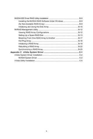 NVIDIA IDE Drive/ RAID Utility Installation ........................................................... B-9
            Installing the NVIDIA RAID Software Under W indows .............................. B-9
            (for Non-bootable RAID Array) ................................................................... B-9
            Initializing and Using the Disk Array ......................................................... B-10
     NVRAID Management Utility .............................................................................. B-12
            Viewing RAID Array Configurations ........................................................ B-12
            Setting Up a Spare RAID Disk ................................................................... B-13
            Morphing From One RAID Array to Another ............................................ B-17
            Hot Plug Array ............................................................................................ B-18
            Initializing a RAID Array ............................................................................. B-19
            Rebuilding a RAID Array ............................................................................ B-22
            Synchronizing a RAID Array ..................................................................... B-25
Appendix C nVidia System Driver ..................................................................... C-1
     nVidia System Driver Installation ........................................................................ C-2
            NVIDIA System Driver .................................................................................. C-2
     nVidia Utility Installation ....................................................................................... C-5




                                                           x
 