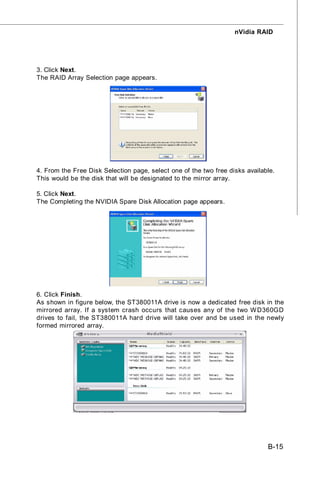 nVidia RAID




3. Click Next.
The RAID Array Selection page appears.




4. From the Free Disk Selection page, select one of the two free disks available.
This would be the disk that will be designated to the mirror array.

5. Click Next.
The Completing the NVIDIA Spare Disk Allocation page appears.




6. Click Finish.
As shown in figure below, the ST380011A drive is now a dedicated free disk in the
mirrored array. If a system crash occurs that causes any of the two W D360GD
drives to fail, the ST380011A hard drive will take over and be used in the newly
formed mirrored array.




                                                                              B-15
 