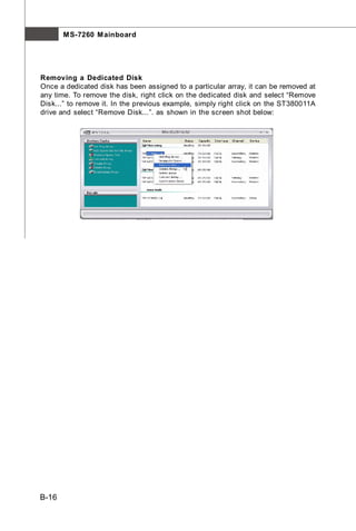 M S-7260 M ainboard




Removing a Dedicated Disk
Once a dedicated disk has been assigned to a particular array, it can be removed at
any time. To remove the disk, right click on the dedicated disk and select “Remove
Disk...” to remove it. In the previous example, simply right click on the ST380011A
drive and select “Remove Disk...”. as shown in the screen shot below:




B-16
 