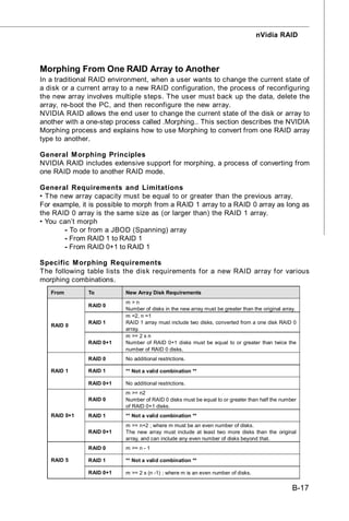 nVidia RAID



Morphing From One RAID Array to Another
In a traditional RAID environment, when a user wants to change the current state of
a disk or a current array to a new RAID configuration, the process of reconfiguring
the new array involves multiple steps. The user must back up the data, delete the
array, re-boot the PC, and then reconfigure the new array.
NVIDIA RAID allows the end user to change the current state of the disk or array to
another with a one-step process called .Morphing.. This section describes the NVIDIA
Morphing process and explains how to use Morphing to convert from one RAID array
type to another.

General M orphing Principles
NVIDIA RAID includes extensive support for morphing, a process of converting from
one RAID mode to another RAID mode.

General Requirements and Limitations
• The new array capacity must be equal to or greater than the previous array.
For example, it is possible to morph from a RAID 1 array to a RAID 0 array as long as
the RAID 0 array is the same size as (or larger than) the RAID 1 array.
• You can’t morph
       - To or from a JBOD (Spanning) array
       - From RAID 1 to RAID 1
       - From RAID 0+1 to RAID 1

Specific M orphing Requirements
The following table lists the disk requirements for a new RAID array for various
morphing combinations.
   From        To          New Array Disk Requirements
                           m>n
               RAID 0
                           Number of disks in the new array must be greater than the original array.
                           m =2, n =1
               RAID 1      RAID 1 array must include two disks, converted from a one disk RAID 0
   RAID 0
                           array.
                           m >= 2 x n
               RAID 0+1    Number of RAID 0+1 disks must be equal to or greater than twice the
                           number of RAID 0 disks.
               RAID 0      No additional restrictions.

   RAID 1      RAID 1      ** Not a valid combination **

               RAID 0+1    No additional restrictions.
                           m >= n2
               RAID 0      Number of RAID 0 disks must be equal to or greater than half the number
                           of RAID 0+1 disks.
   RAID 0+1    RAID 1      ** Not a valid combination **
                           m >= n+2 ; where m must be an even number of disks.
               RAID 0+1    The new array must include at least two more disks than the original
                           array, and can include any even number of disks beyond that.
               RAID 0      m >= n - 1

   RAID 5      RAID 1      ** Not a valid combination **

               RAID 0+1    m >= 2 x (n -1) ; where m is an even number of disks.


                                                                                                  B-17
 