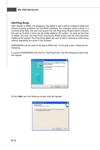 M S-7260 M ainboard




Hot Plug Array
W ith respect to RAID, hot plugging is the ability to add a disk to a system safely and
without causing problems for the RAID software. For example, when a drive in a
mirrored array fails, the user can launch the Hot Plug Array W izard which instructs
the user as to when a drive can be safely added to the system. As soon as the drive
is added, the user can then finish running the RAID wizard and the drive becomes
usable by the system. Hot Plug Array allows the user to add or remove an entire array
without degrading the array in the process.

NVRAIDMAN can be used to hot plug a RAID disk. To hot plug a disk, simply do the
following:

1 Launch NVRAIDMAN and click on “Hot Plug Array” and the following screen shot
will appear:




2 Click Next and the following screen shot will appear:




B-18
 