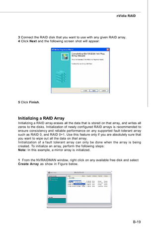 nVidia RAID




3 Connect the RAID disk that you want to use with any given RAID array.
4 Click Next and the following screen shot will appear:




5 Click Finish.




Initializing a RAID Array
Initializing a RAID array erases all the data that is stored on that array, and writes all
zeros to the disks. Initialization of newly configured RAID arrays is recommended to
ensure consistency and reliable performance on any supported fault tolerant array
such as RAID 0, and RAID 0+1. Use this feature only if you are absolutely sure that
you want to wipe out all the data on that array.
Initialization of a fault tolerant array can only be done when the array is being
created. To initialize an array, perform the following steps:
Note: In this example, a mirror array is initialized.


1 From the NVRAIDMAN window, right click on any available free disk and select
Create Array as show in Figure below.




                                                                                    B-19
 