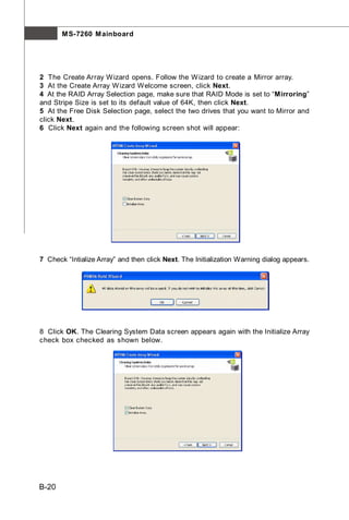 M S-7260 M ainboard




2 The Create Array W izard opens. Follow the W izard to create a Mirror array.
3 At the Create Array W izard Welcome screen, click Next.
4 At the RAID Array Selection page, make sure that RAID Mode is set to “Mirroring”
and Stripe Size is set to its default value of 64K, then click Next.
5 At the Free Disk Selection page, select the two drives that you want to Mirror and
click Next.
6 Click Next again and the following screen shot will appear:




7 Check “Intialize Array” and then click Next. The Initialization Warning dialog appears.




8 Click OK. The Clearing System Data screen appears again with the Initialize Array
check box checked as shown below.




B-20
 