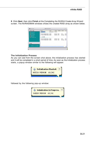 nVidia RAID




9 Click Next, then click Finish at the Completing the NVIDIA Create Array W izard
screen. The NVRAIDMAN windows shows the created RAID array as shown below.




The Initialization Process
As you can see from the screen shot above, the initialization process has started
and it will be completed in a short period of time. As soon as the Initialization process
starts, a popup window similar to the following will appear:




followed by the following pop-up window:




                                                                                   B-21
 