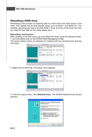 M S-7260 M ainboard




Rebuilding a RAID Array
Rebuilding is the process of restoring data to a hard drive from other drives in the
array. This applies only to fault tolerant arrays such as RAID 1 and RAID 0+1. For
example, assuming you have a two disk RAID 1 array, and one of the drives fail, then
you need the lost data on the newly added drive.

Rebuilding Instructions
After creating a mirrored array, you can rebuild the array using the following steps:
1. Go to W indows and run the NVIDIA RAID Management utility.
The picture below shows an example of a system with one mirrored array and two
free disks.




2. Right-click on Mirroring. The popup menu appears.




3. From the popup menu, click Rebuild Array. The NVIDIA Rebuild Array W izard
appears.




B-22
 