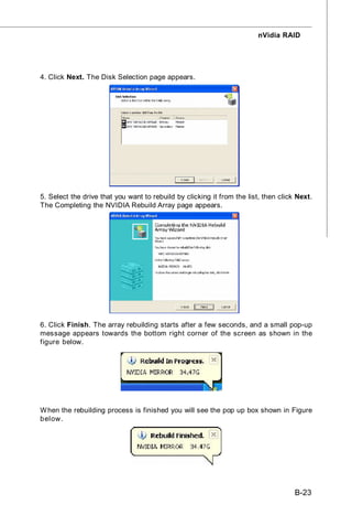 nVidia RAID




4. Click Next. The Disk Selection page appears.




5. Select the drive that you want to rebuild by clicking it from the list, then click Next.
The Completing the NVIDIA Rebuild Array page appears.




6. Click Finish. The array rebuilding starts after a few seconds, and a small pop-up
message appears towards the bottom right corner of the screen as shown in the
figure below.




W hen the rebuilding process is finished you will see the pop up box shown in Figure
below.




                                                                                     B-23
 