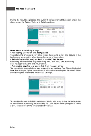 M S-7260 M ainboard




During the rebuilding process, the NVRAID Management utility screen shows the
status under the System Tasks and Details sections.




M ore About Rebuilding Arrays
• Rebuilding Occurs in the Background
The rebuilding process is very slow (it can take up to a day) and occurs in the
background so as not to affect the performance of the system.
• Rebuilding Applies Only to RAID 1 or RAID 0+1 Arrays
Rebuilding an array works only when using RAID 1 or RAID 0+1. Rebuilding
does not apply to RAID 0 and JBOD arrays.
• Rebuilding applies to a degraded fault tolerant array
You can rebuild a degraded mirrored array using any available Free Disk or Dedicated
Disk. For example, Figure below shows a mirrored array using two 34.48 GB drives
while having two Free Disks each 55.90 GB large.




To use one of these available free disks to rebuild your array, follow the same steps
as explained in “Rebuilding a RAID Array” on C-22, except when prompted to select
a disk, choose one of the two available free disks.




B-24
 