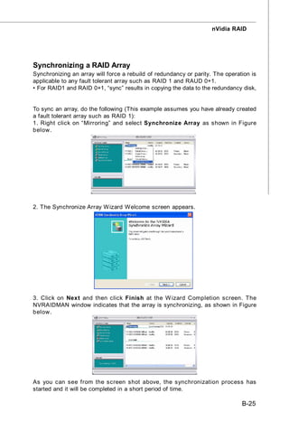 nVidia RAID




Synchronizing a RAID Array
Synchronizing an array will force a rebuild of redundancy or parity. The operation is
applicable to any fault tolerant array such as RAID 1 and RAUD 0+1.
• For RAID1 and RAID 0+1, “sync” results in copying the data to the redundancy disk,


To sync an array, do the following (This example assumes you have already created
a fault tolerant array such as RAID 1):
1. Right click on “Mirroring” and select Synchronize Array as shown in Figure
below.




2. The Synchronize Array W izard Welcome screen appears.




3. Click on Next and then click Finish at the W izard Completion screen. The
NVRAIDMAN window indicates that the array is synchronizing, as shown in Figure
below.




As you can see from the screen shot above, the synchronization process has
started and it will be completed in a short period of time.

                                                                               B-25
 