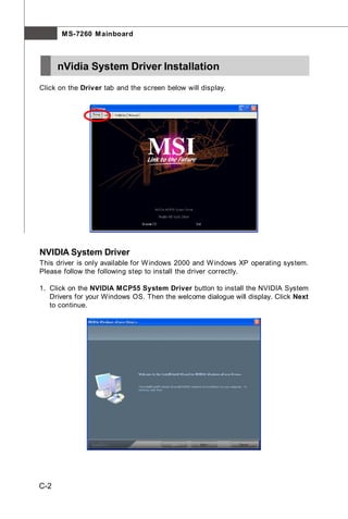 M S-7260 M ainboard



      nVidia System Driver Installation
Click on the Driver tab and the screen below will display.




NVIDIA System Driver
This driver is only available for W indows 2000 and W indows XP operating system.
Please follow the following step to install the driver correctly.

1. Click on the NVIDIA MCP55 System Driver button to install the NVIDIA System
   Drivers for your Windows OS. Then the welcome dialogue will display. Click Next
   to continue.




C-2
 