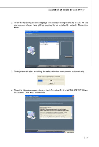 Installation of nVidia System Driver




2. Then the following screen displays the available components to install. All the
   components shown here will be selected to be installed by default. Then click
   Next.




3. The system will start installing the selected driver components automatically.




4. Then the following screen displays the information for the NVIDIA IDE SW Driver
   installation. Click Next to continue.




                                                                                C-3
 