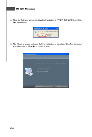 M S-7260 M ainboard




5. Then the following screen displays the installation of NVIDIA IDE SW Driver. Click
   Yes to continue.




6. The following screen indicates that the installation is complete. Click Yes to restart
   your computer or click No to restart it later.




C-4
 