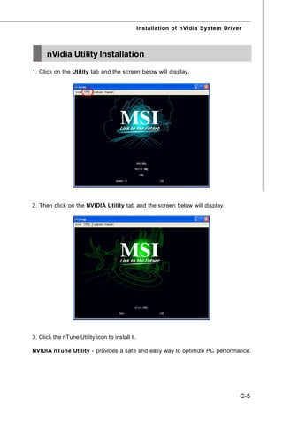 Installation of nVidia System Driver



      nVidia Utility Installation
1. Click on the Utility tab and the screen below will display.




2. Then click on the NVIDIA Utility tab and the screen below will display.




3. Click the nTune Utility icon to install it.

NVIDIA nTune Utility - provides a safe and easy way to optimize PC performance.




                                                                                    C-5
 