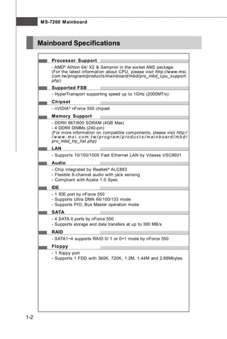 M S-7260 M ainboard



      Mainboard Specifications

          Processor Support
          - AMD® Athlon 64/ X2 & Sempron in the socket AM2 package.
          (For the latest information about CPU, please visit http://www.msi.
          com.tw/program/products/mainboard/mbd/pro_mbd_cpu_support.
          php)
          Supported FSB
          - HyperTransport supporting speed up to 1GHz (2000MT/s)
          Chipset
          - nVIDIA ® nForce 550 chipset
          M emory Support
          - DDRII 667/800 SDRAM (4GB Max)
          - 4 DDRII DIMMs (240-pin)
          (For more information on compatible components, please visit http:/
          / w w w . ms i . c om. t w / pr og ra m/ p rod u c t s / mai n b oar d / mb d /
          pro_mbd_trp_list.php)
          LAN
          - Supports 10/100/1000 Fast Ethernet LAN by Vitesse VSC8601
          Audio
          - Chip integrated by Realtek® ALC883
          - Flexible 8-channel audio with jack sensing
          - Compliant with Azalia 1.0 Spec
          IDE
          - 1 IDE port by nForce 550
          - Supports Ultra DMA 66/100/133 mode
          - Supports PIO, Bus Master operation mode
          SATA
          - 4 SATA II ports by nForce 550
          - Supports storage and data transfers at up to 300 MB/s
          RAID
          - SATA1~4 supports RAID 0/ 1 or 0+1 mode by nForce 550
          Floppy
          - 1 floppy port
          - Supports 1 FDD with 360K, 720K, 1.2M, 1.44M and 2.88Mbytes




1-2
 