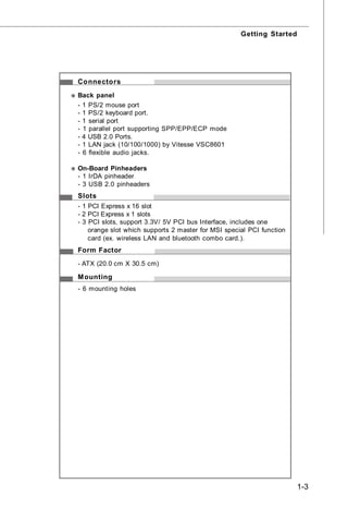 Getting Started




Connectors
Back panel
- 1 PS/2 mouse port
- 1 PS/2 keyboard port.
- 1 serial port
- 1 parallel port supporting SPP/EPP/ECP mode
- 4 USB 2.0 Ports.
- 1 LAN jack (10/100/1000) by Vitesse VSC8601
- 6 flexible audio jacks.

On-Board Pinheaders
- 1 IrDA pinheader
- 3 USB 2.0 pinheaders
Slots
- 1 PCI Express x 16 slot
- 2 PCI Express x 1 slots
- 3 PCI slots, support 3.3V/ 5V PCI bus Interface, includes one
    orange slot which supports 2 master for MSI special PCI function
    card (ex. wireless LAN and bluetooth combo card.).
Form Factor
- ATX (20.0 cm X 30.5 cm)

M ounting
- 6 mounting holes




                                                                       1-3
 