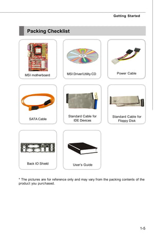 Getting Started



     Packing Checklist




                               MSI Driver/Utility CD            Power Cable
    MSI motherboard




                                Standard Cable for           Standard Cable for
      SATA Cable                   IDE Devices                  Floppy Disk




     Back IO Shield                User’s Guide



* The pictures are for reference only and may vary from the packing contents of the
product you purchased.




                                                                                1-5
 