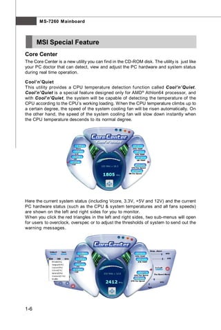 M S-7260 M ainboard



      MSI Special Feature
Core Center
The Core Center is a new utility you can find in the CD-ROM disk. The utility is just like
your PC doctor that can detect, view and adjust the PC hardware and system status
during real time operation.

Cool’n’Quiet
This utility provides a CPU temperature detection function called Cool’n’Quiet.
Cool’n’Quiet is a special feature designed only for AMD ® Athlon64 processor, and
with Cool’n’Quiet, the system will be capable of detecting the temperature of the
CPU according to the CPU’s working loading. W hen the CPU temperature climbs up to
a certain degree, the speed of the system cooling fan will be risen automatically. On
the other hand, the speed of the system cooling fan will slow down instantly when
the CPU temperature descends to its normal degree.




Here the current system status (including Vcore, 3.3V, +5V and 12V) and the current
PC hardware status (such as the CPU & system temperatures and all fans speeds)
are shown on the left and right sides for you to monitor.
W hen you click the red triangles in the left and right sides, two sub-menus will open
for users to overclock, overspec or to adjust the thresholds of system to send out the
warning messages.




1-6
 