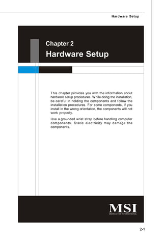 Hardware Setup




Chapter 2
Hardware Setup



 This chapter provides you with the information about
 hardware setup procedures. While doing the installation,
 be careful in holding the components and follow the
 installation procedures. For some components, if you
 install in the wrong orientation, the components will not
 work properly.
 Use a grounded wrist strap before handling computer
 c om ponen ts . S tatic elec tric ity m ay damage the
 components.




                                                             2-1
 