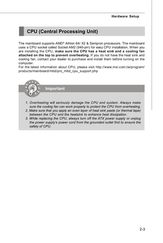 Hardware Setup



     CPU (Central Processing Unit)

The mainboard supports AMD ® Athlon 64/ X2 & Sempron processors. The mainboard
uses a CPU socket called Socket AM2 (940-pin) for easy CPU installation. W hen you
are installing the CPU, make sure the CPU has a heat sink and a cooling fan
attached on the top to prevent overheating. If you do not have the heat sink and
cooling fan, contact your dealer to purchase and install them before turning on the
computer.
For the latest information about CPU, please visit http://www.msi.com.tw/program/
products/mainboard/mbd/pro_mbd_cpu_support.php




                 Important


    1. Overheating will seriously damage the CPU and system. Always make
       sure the cooling fan can work properly to protect the CPU from overheating.
    2. Make sure that you apply an even layer of heat sink paste (or thermal tape)
       between the CPU and the heatsink to enhance heat dissipation.
    3. While replacing the CPU, always turn off the ATX power supply or unplug
       the power supply’s power cord from the grounded outlet first to ensure the
       safety of CPU.




                                                                                 2-3
 