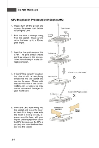 M S-7260 M ainboard




CPU Installation Procedures for Socket AM2

1. Please turn off the power and
   unplug the power cord before                           Open Lever
   installing the CPU.

                                         Sliding
2. Pull the lever s ideways away          Plate
                                                         90 degree
   from the socket. Make sure to
   raise the lever up to a 90-de-
   gree angle.



3. Look for the gold arrow of the        Gold arrow
   CPU. T he gold arrow s hould
   point as shown in the picture.
   The CPU can only fit in the cor-
   rect orientation.




                                                                     Correc t CP U placement
4. If the CPU is correctly installed,
   the pins should be completely         Gold arrow
   embedded into the socket and                                           O
   can not be seen. Please note
   that any violation of the correct
   in s tal lati on p roc edur es m ay
   cause permanent damages to
   your mainboard.
                                            Gold arrow




5. Press the CPU down firmly into
   the socket and close the lever.
   As the CPU is likely to move while
   the lever is being closed, al-
   ways close the lever with your
   fingers pressing tightly on top of
   the CPU to make sure the CPU is
   properly and completely embed-
   ded into the socket.




2-4
 