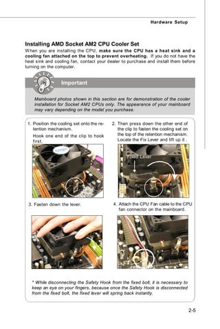 Hardware Setup




Installing AMD Socket AM2 CPU Cooler Set
W hen you are installing the CPU, make sure the CPU has a heat sink and a
cooling fan attached on the top to prevent overheating. If you do not have the
heat sink and cooling fan, contact your dealer to purchase and install them before
turning on the computer.


                  Important

    Mainboard photos shown in this section are for demonstration of the cooler
    installation for Socket AM2 CPUs only. The appearance of your mainboard
    may vary depending on the model you purchase.


 1. Position the cooling set onto the re-   2. Then press down the other end of
    tention mechanism.                         the clip to fasten the cooling set on
   Hook one end of the clip to hook            the top of the retention mechanism.
   first.                                      Locate the Fix Lever and lift up it .


                                                   Fixed Lever




 3. Fasten down the lever.                  4. Attach the CPU Fan cable to the CPU
                                               fan connector on the mainboard.




   * While disconnecting the Safety Hook from the fixed bolt, it is necessary to
   keep an eye on your fingers, because once the Safety Hook is disconnected
   from the fixed bolt, the fixed lever will spring back instantly.


                                                                                       2-5
 