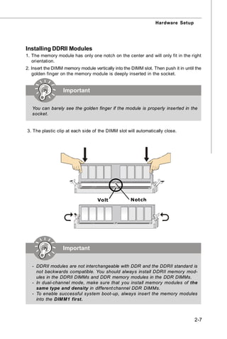 Hardware Setup




Installing DDRII Modules
1. The memory module has only one notch on the center and will only fit in the right
   orientation.
2. Insert the DIMM memory module vertically into the DIMM slot. Then push it in until the
   golden finger on the memory module is deeply inserted in the socket.


                  Important


   You can barely see the golden finger if the module is properly inserted in the
   socket.


3. The plastic clip at each side of the DIMM slot will automatically close.




                                    Volt             Notch




                  Important


   - DDRII modules are not interchangeable with DDR and the DDRII standard is
     not backwards compatible. You should always install DDRII memory mod-
     ules in the DDRII DIMMs and DDR memory modules in the DDR DIMMs.
   - In dual-channel mode, make sure that you install memory modules of the
     same type and density in different channel DDR DIMMs.
   - To enable successful system boot-up, always insert the memory modules
     into the DIM M1 first.



                                                                                     2-7
 
