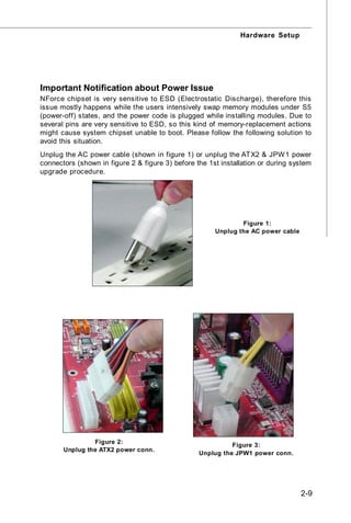Hardware Setup




Important Notification about Power Issue
NForce chipset is very sensitive to ESD (Electrostatic Discharge), therefore this
issue mostly happens while the users intensively swap memory modules under S5
(power-off) states, and the power code is plugged while installing modules. Due to
several pins are very sensitive to ESD, so this kind of memory-replacement actions
might cause system chipset unable to boot. Please follow the following solution to
avoid this situation.
Unplug the AC power cable (shown in figure 1) or unplug the ATX2 & JPW 1 power
connectors (shown in figure 2 & figure 3) before the 1st installation or during system
upgrade procedure.




                                                               Figure 1:
                                                       Unplug the AC power cable




                Figure 2:
                                                            Figure 3:
       Unplug the ATX2 power conn.
                                                  Unplug the JPW1 power conn.




                                                                                   2-9
 