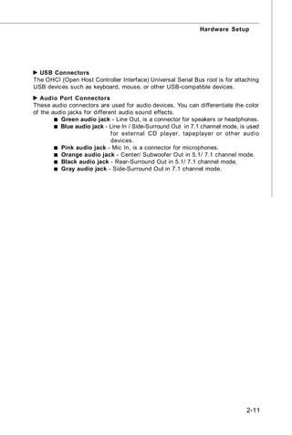 Hardware Setup




  USB Connectors
The OHCI (Open Host Controller Interface) Universal Serial Bus root is for attaching
USB devices such as keyboard, mouse, or other USB-compatible devices.
   Audio Port Connectors
These audio connectors are used for audio devices. You can differentiate the color
of the audio jacks for different audio sound effects.
          Green audio jack - Line Out, is a connector for speakers or headphones.
          Blue audio jack - Line In / Side-Surround Out in 7.1 channel mode, is used
                              f or external CD player, tapeplayer or other audio
                              devices.
          Pink audio jack - Mic In, is a connector for microphones.
          Orange audio jack - Center/ Subwoofer Out in 5.1/ 7.1 channel mode.
          Black audio jack - Rear-Surround Out in 5.1/ 7.1 channel mode.
          Gray audio jack - Side-Surround Out in 7.1 channel mode.




                                                                               2-11
 