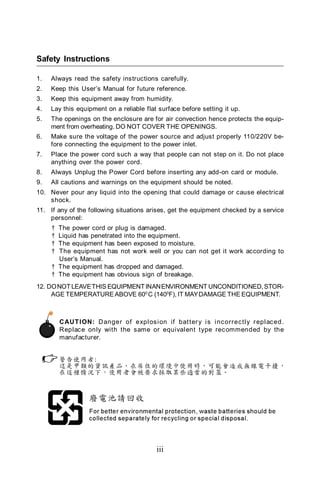 Safety Instructions

1.   Always read the safety instructions carefully.
2.   Keep this User’s Manual for future reference.
3.   Keep this equipment away from humidity.
4.   Lay this equipment on a reliable flat surface before setting it up.
5.   The openings on the enclosure are for air convection hence protects the equip-
     ment from overheating. DO NOT COVER THE OPENINGS.
6.   Make sure the voltage of the power source and adjust properly 110/220V be-
     fore connecting the equipment to the power inlet.
7.   Place the power cord such a way that people can not step on it. Do not place
     anything over the power cord.
8.   Always Unplug the Power Cord before inserting any add-on card or module.
9.   All cautions and warnings on the equipment should be noted.
10. Never pour any liquid into the opening that could damage or cause electrical
    shock.
11. If any of the following situations arises, get the equipment checked by a service
    personnel:
     † The power cord or plug is damaged.
     † Liquid has penetrated into the equipment.
     † The equipment has been exposed to moisture.
     † The equipment has not work well or you can not get it work according to
       User’s Manual.
     † The equipment has dropped and damaged.
     † The equipment has obvious sign of breakage.
12. DO NOT LEAVE THIS EQUIPMENT IN AN ENVIRONMENT UNCONDITIONED, STOR-
     AGE TEMPERATURE ABOVE 600 C (1400F), IT MAY DAMAGE THE EQUIPMENT.



         CAUT ION: Danger of expl os i on if bat ter y i s i nc orrec tl y r epl ac ed.
         Replac e only with the same or equivalent type rec ommended by the
         manufacturer.




                                          iii
 
