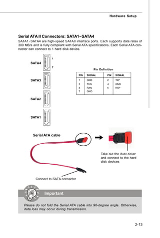 Hardware Setup




Serial ATA II Connectors: SATA1~SATA4
SATA1~SATA4 are high-speed SATAII interface ports. Each supports data rates of
300 MB/s and is fully compliant with Serial ATA specifications. Each Serial ATA con-
nector can connect to 1 hard disk device.

                      1
        SATA4
                      7
                                                     Pin Definition

                                         PIN   SIGNAL         PIN     SIGNAL

        SATA3                            1     GND            2       TXP
                                         3     TXN            4       GND
                                         5     RXN            6       RXP
                                         7     GND


        SATA2




        SATA1




         Serial ATA cable




                                                          Take out the dust cover
                                                          and connect to the hard
                                                          disk devices




           Connect to SATA connector



                 Important

   Please do not fold the Serial ATA cable into 90-degree angle. Otherwise,
   data loss may occur during transmission.



                                                                                2-13
 