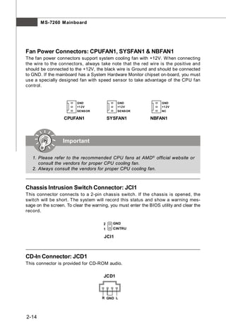 M S-7260 M ainboard




Fan Power Connectors: CPUFAN1, SYSFAN1 & NBFAN1
The fan power connectors support system cooling fan with +12V. W hen connecting
the wire to the connectors, always take note that the red wire is the positive and
should be connected to the +12V, the black wire is Ground and should be connected
to GND. If the mainboard has a System Hardware Monitor chipset on-board, you must
use a specially designed fan with speed sensor to take advantage of the CPU fan
control.


                         GND                  GND                  GND
                         +1 2V                +1 2V                +1 2V
                         SENSOR               SENSOR               NC

                   CPUFAN1                SYSFAN1             NBFAN1




                  Important

   1. Please refer to the recommended CPU fans at AMD ® official website or
      consult the vendors for proper CPU cooling fan.
   2. Always consult the vendors for proper CPU cooling fan.



Chassis Intrusion Switch Connector: JCI1
This connector connects to a 2-pin chassis switch. If the chassis is opened, the
switch will be short. The system will record this status and show a warning mes-
sage on the screen. To clear the warning, you must enter the BIOS utility and clear the
record.

                                      2     GND
                                      1     CINTRU

                                       JCI1



CD-In Connector: JCD1
This connector is provided for CD-ROM audio.

                                      JCD1



                                      R GND L




2-14
 