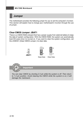 M S-7260 M ainboard



       Jumper
The motherboard provides the following jumper for you to set the computer’s function.
This section will explain how to change your motherboard’s function through the use
of jumper.



Clear CMOS Jumper: JBAT1
There is a CMOS RAM onboard that has a power supply from external battery to keep
the data of system configuration. With the CMOS RAM, the system can automatically
boot OS every time it is turned on. If you want to clear the system configuration, set
the JCMOS1 (Clear CMOS Jumper ) to clear data.



                                             3            3


                       1
                                             1            1
                      JBAT1
                                      Keep Data    Clear Data




                  Important

   You can clear CMOS by shorting 2-3 pin while the system is off. Then return
   to 1-2 pin position. Avoid clearing the CMOS while the system is on; it will
   damage the mainboard.




2-18
 