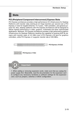 Hardware Setup



     Slots
PCI (Peripheral Component Interconnect) Express Slots
PCI Express architecture provides a high performance I/O infrastructure for Desktop
Platforms with transfer rates starting at 2.5 Giga transfers per second over a PCI
Express x1 lane for Gigabit Ethernet, TV Tuners, 1394 controllers, and general pur-
pose I/O. Also, desktop platforms with PCI Express Architecture will be designed to
deliver highest performance in video, graphics, multimedia and other sophisticated
applications. Moreover, PCI Express architecture provides a high performance graphics
infrastructure for Desktop Platforms doubling the capability of existing AGP 8x de-
signs with transfer rates of 4.0 GB/s over a PCI Express x16 lane for graphics
controllers, while PCI Express x1 supports transfer rate of 250 MB/s.



                                                         PCI Express x16 Slot




                   PCI Express x1 Slot




                  Important

   1. When adding or removing expansion cards, make sure that you unplug the
   power supply first. Meanwhile, read the documentation for the expansion card
   to configure any necessary hardware or software settings for the expansion
   card, such as jumpers, switches or BIOS configuration.




                                                                                2-19
 