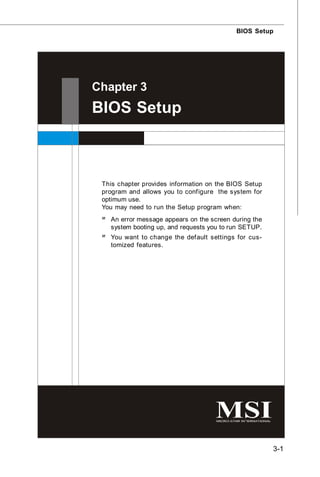 BIOS Setup




Chapter 3
BIOS Setup



 This chapter provides information on the BIOS Setup
 program and allows you to configure the system for
 optimum use.
 You may need to run the Setup program when:
 ² An error message appears on the screen during the
   system booting up, and requests you to run SETUP.
 ² You want to change the default settings for cus-
   tomized features.




                                                       3-1
 