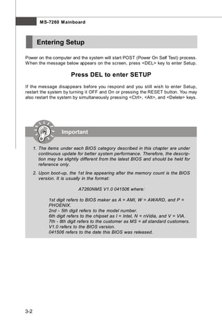 M S-7260 M ainboard



       Entering Setup

Power on the computer and the system will start POST (Power On Self Test) process.
W hen the message below appears on the screen, press <DEL> key to enter Setup.

                        Press DEL to enter SETUP
If the message disappears before you respond and you still wish to enter Setup,
restart the system by turning it OFF and On or pressing the RESET button. You may
also restart the system by simultaneously pressing <Ctrl>, <Alt>, and <Delete> keys.




                    Important

      1. The items under each BIOS category described in this chapter are under
         continuous update for better system performance. Therefore, the descrip-
         tion may be slightly different from the latest BIOS and should be held for
         reference only.
      2. Upon boot-up, the 1st line appearing after the memory count is the BIOS
         version. It is usually in the format:

                            A7260NMS V1.0 041506 where:

             1st digit refers to BIOS maker as A = AMI, W = AWARD, and P =
             PHOENIX.
             2nd - 5th digit refers to the model number.
             6th digit refers to the chipset as I = Intel, N = nVidia, and V = VIA.
             7th - 8th digit refers to the customer as MS = all standard customers.
             V1.0 refers to the BIOS version.
             041506 refers to the date this BIOS was released.




3-2
 