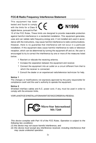 FCC-B Radio Frequency Interference Statement
T h is eq uip men t h as been
tested and found to c omply
with the limits for a Class B
digital device, pursuant to Part
15 of the FCC Rules. These limits are designed to provide reasonable protection
against harmful interference in a residential installation. This equipment generates,
uses and can radiate radio frequency energy and, if not installed and used in accor-
dance with the instructions, may cause harmful interference to radio communications.
However, there is no guarantee that interference will not occur in a particular
installation. If this equipment does cause harmful interference to radio or television
reception, which can be determined by turning the equipment off and on, the user is
encouraged to try to correct the interference by one or more of the measures listed
below.
         † Reorient or relocate the receiving antenna.
         † Increase the separation between the equipment and receiver.
         † Connect the equipment into an outlet on a circuit different from that to
            which the receiver is connected.
         † Consult the dealer or an experienced radio/television technician for help.

Notice 1
The changes or modifications not expressly approved by the party responsible for
compliance could void the user’s authority to operate the equipment.

Notice 2
Shielded interface cables and A.C. power cord, if any, must be used in order to
comply with the emission limits.

VOIR LA NOTICE D’INSTALLATION AVANT DE RACCORDER AU RESEAU.




                                   Micro-Star International
                                          MS-7260



This device complies with Part 15 of the FCC Rules. Operation is subject to the
following two conditions:
(1) this device may not cause harmful interference, and
(2) this device must accept any interference received, including interference that
     may cause undesired operation.

                                          iv
 