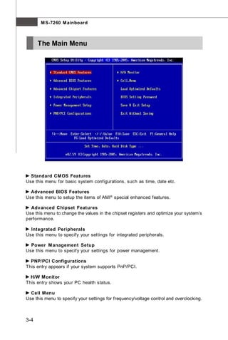 M S-7260 M ainboard



      The Main Menu




  Standard CM OS Features
Use this menu for basic system configurations, such as time, date etc.

  Advanced BIOS Features
Use this menu to setup the items of AMI® special enhanced features.

  Advanced Chipset Features
Use this menu to change the values in the chipset registers and optimize your system’s
performance.

  Integrated Peripherals
Use this menu to specify your settings for integrated peripherals.

  Power M anagement Setup
Use this menu to specify your settings for power management.

  PNP/PCI Configurations
This entry appears if your system supports PnP/PCI.

  H/W M onitor
This entry shows your PC health status.

  Cell M enu
Use this menu to specify your settings for frequency/voltage control and overclocking.



3-4
 