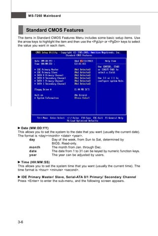 M S-7260 M ainboard



      Standard CMOS Features
The items in Standard CMOS Features Menu includes some basic setup items. Use
the arrow keys to highlight the item and then use the <PgUp> or <PgDn> keys to select
the value you want in each item.




  Date (MM:DD:YY)
This allows you to set the system to the date that you want (usually the current date).
The format is <day><month> <date> <year>.
         day            Day of the week, from Sun to Sat, determined by
                        BIOS. Read-only.
         mon th         The month from Jan. through Dec.
         date           The date from 1 to 31 can be keyed by numeric function keys.
         year           The year can be adjusted by users.

   Time (HH:MM :SS)
This allows you to set the system time that you want (usually the current time). The
time format is <hour> <minute> <second>.

  IDE Primary M aster/ Slave, Serial-ATA 0/1 Primary/ Secondary Channel
Press <Enter> to enter the sub-menu, and the following screen appears.




3-6
 