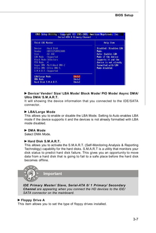 BIOS Setup




       Device/ Vender/ Size/ LBA Mode/ Block M ode/ PIO Mode/ Async DM A/
    Ultra DMA/ S.M.A.R.T.
    It will showing the device information that you connected to the IDE/SATA
    connector.

      LBA/Large M ode
    This allows you to enable or disable the LBA Mode. Setting to Auto enables LBA
    mode if the device supports it and the devices is not already formatted with LBA
    mode disabled.

      DM A M ode
    Select DMA Mode.

      Hard Disk S.M.A.R.T.
    This allows you to activate the S.M.A.R.T. (Self-Monitoring Analysis & Reporting
    Technology) capability for the hard disks. S.M.A.R.T is a utility that monitors your
    disk status to predict hard disk failure. This gives you an opportunity to move
    data from a hard disk that is going to fail to a safe place before the hard disk
    becomes offline.



                  Important

   IDE Primary Master/ Slave, Serial-ATA 0/ 1 Primary/ Secondary
   Channel are appearing when you connect the HD devices to the IDE/
   SATA connector on the mainboard.

  Floppy Drive A
This item allows you to set the type of floppy drives installed.



                                                                                    3-7
 