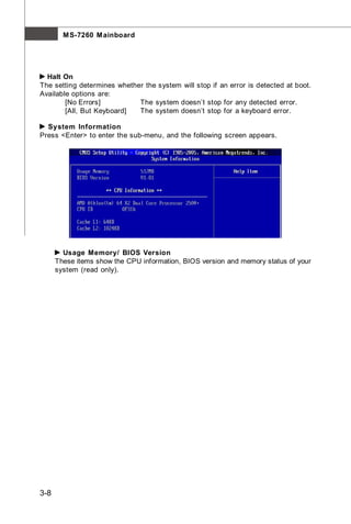 M S-7260 M ainboard




  Halt On
The setting determines whether the system will stop if an error is detected at boot.
Available options are:
        [No Errors]          The system doesn’t stop for any detected error.
        [All, But Keyboard]  The system doesn’t stop for a keyboard error.

  System Information
Press <Enter> to enter the sub-menu, and the following screen appears.




        Usage Memory/ BIOS Version
      These items show the CPU information, BIOS version and memory status of your
      system (read only).




3-8
 