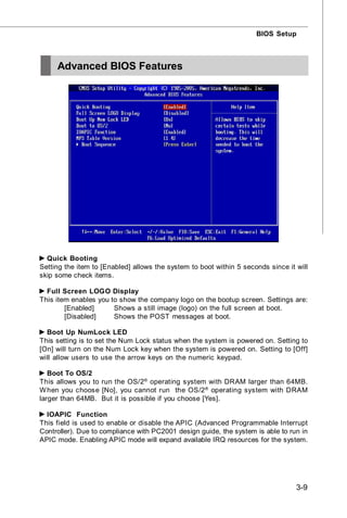 BIOS Setup



     Advanced BIOS Features




  Quick Booting
Setting the item to [Enabled] allows the system to boot within 5 seconds since it will
skip some check items.

  Full Screen LOGO Display
This item enables you to show the company logo on the bootup screen. Settings are:
        [Enabled]      Shows a still image (logo) on the full screen at boot.
        [Disabled]     Shows the POST messages at boot.

  Boot Up NumLock LED
This setting is to set the Num Lock status when the system is powered on. Setting to
[On] will turn on the Num Lock key when the system is powered on. Setting to [Off]
will allow users to use the arrow keys on the numeric keypad.

   Boot To OS/2
This allows you to run the OS/2® operating system with DRAM larger than 64MB.
W hen you choose [No], you cannot run the OS/2 ® operating system with DRAM
larger than 64MB. But it is possible if you choose [Yes].

  IOAPIC Function
This field is used to enable or disable the APIC (Advanced Programmable Interrupt
Controller). Due to compliance with PC2001 design guide, the system is able to run in
APIC mode. Enabling APIC mode will expand available IRQ resources for the system.




                                                                                  3-9
 