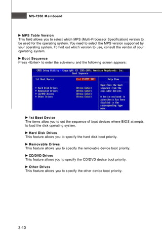 M S-7260 M ainboard




  MPS Table Version
This field allows you to select which MPS (Multi-Processor Specification) version to
be used for the operating system. You need to select the MPS version supported by
your operating system. To find out which version to use, consult the vendor of your
operating system.

  Boot Sequence
Press <Enter> to enter the sub-menu and the following screen appears:




       1st Boot Device
    The items allow you to set the sequence of boot devices where BIOS attempts
    to load the disk operating system.

      Hard Disk Drives
    This feature allows you to specify the hard disk boot priority.

      Removable Drives
    This feature allows you to specify the removable device boot priority.

      CD/DVD Drives
    This feature allows you to specify the CD/DVD device boot priority.

      Other Drives
    This feature allows you to specify the other device boot priority.




3-10
 