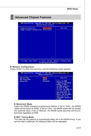BIOS Setup



     Advanced Chipset Features




  M emory Configuration
Press <Enter> to enter the sub-menu and the following screen appears:




      M emclock M ode
    Select the DRAM frequency programming method. If set to “Auto”, the DRAM
    speed will be based on SPDs. If set to “Limit”, the DRAM speed will not exceed
    the specified value. If set to “Manual”, the DRAM speed specified will be pro-
    grammed regardless of SPD.

      MCT Timing M ode
    This field has the capacity to automatically detect all of the DRAM timing. If you
    set this field to [Manual], the following fields will be selectable.


                                                                                3-11
 