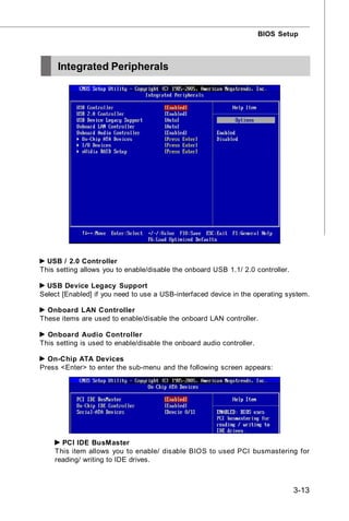 BIOS Setup



     Integrated Peripherals




  USB / 2.0 Controller
This setting allows you to enable/disable the onboard USB 1.1/ 2.0 controller.

  USB Device Legacy Support
Select [Enabled] if you need to use a USB-interfaced device in the operating system.

  Onboard LAN Controller
These items are used to enable/disable the onboard LAN controller.

  Onboard Audio Controller
This setting is used to enable/disable the onboard audio controller.

  On-Chip ATA Devices
Press <Enter> to enter the sub-menu and the following screen appears:




      PCI IDE BusMaster
    This item allows you to enable/ disable BIOS to used PCI busmastering for
    reading/ writing to IDE drives.



                                                                                 3-13
 