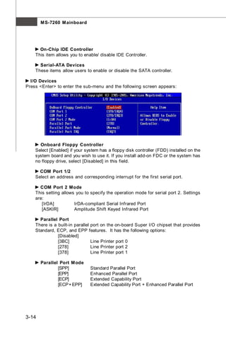 M S-7260 M ainboard




      On-Chip IDE Controller
    This item allows you to enable/ disable IDE Controller.

      Serial-ATA Devices
    These items allow users to enable or disable the SATA controller.

  I/O Devices
Press <Enter> to enter the sub-menu and the following screen appears:




      Onboard Floppy Controller
    Select [Enabled] if your system has a floppy disk controller (FDD) installed on the
    system board and you wish to use it. If you install add-on FDC or the system has
    no floppy drive, select [Disabled] in this field.

      COM Port 1/2
    Select an address and corresponding interrupt for the first serial port.

      COM Port 2 Mode
    This setting allows you to specify the operation mode for serial port 2. Settings
    are:
       [IrDA]          IrDA-compliant Serial Infrared Port
       [ASKIR]         Amplitude Shift Keyed Infrared Port

      Parallel Port
    There is a built-in parallel port on the on-board Super I/O chipset that provides
    Standard, ECP, and EPP features. It has the following options:
               [Disabled]
               [3BC]             Line Printer port 0
               [278]             Line Printer port 2
               [378]             Line Printer port 1

       Parallel Port M ode
               [SPP]           Standard Parallel Port
               [EPP]           Enhanced Parallel Port
               [ECP]           Extended Capability Port
               [ECP + EPP]     Extended Capability Port + Enhanced Parallel Port




3-14
 