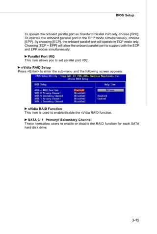 BIOS Setup




    To operate the onboard parallel port as Standard Parallel Port only, choose [SPP].
    To operate the onboard parallel port in the EPP mode simultaneously, choose
    [EPP]. By choosing [ECP], the onboard parallel port will operate in ECP mode only.
    Choosing [ECP + EPP] will allow the onboard parallel port to support both the ECP
    and EPP modes simultaneously.

      Parallel Port IRQ
    This item allows you to set parallel port IRQ.

  nVidia RAID Setup
Press <Enter> to enter the sub-menu and the following screen appears:




      nVidia RAID Function
    This item is used to enable/disable the nVidia RAID function.

      SATA 0/ 1 Primary/ Secondary Channel
    These itemsallow users to enable or disable the RAID function for each SATA
    hard disk drive.




                                                                                3-15
 